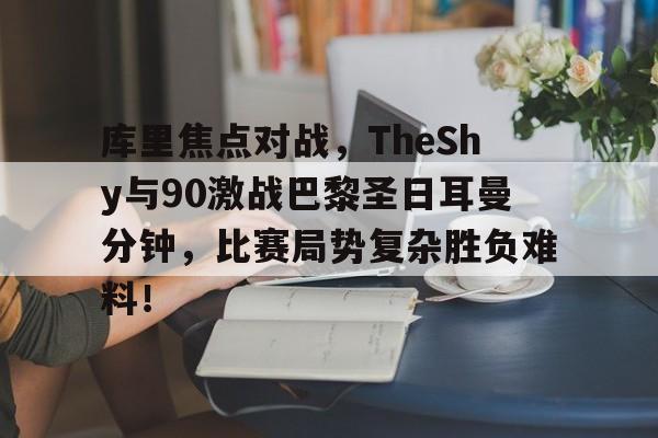 库里焦点对战，TheShy与90激战巴黎圣日耳曼分钟，比赛局势复杂胜负难料！(快船4巨合砍81分)